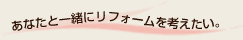 あなたと一緒にリフォームを考えたい